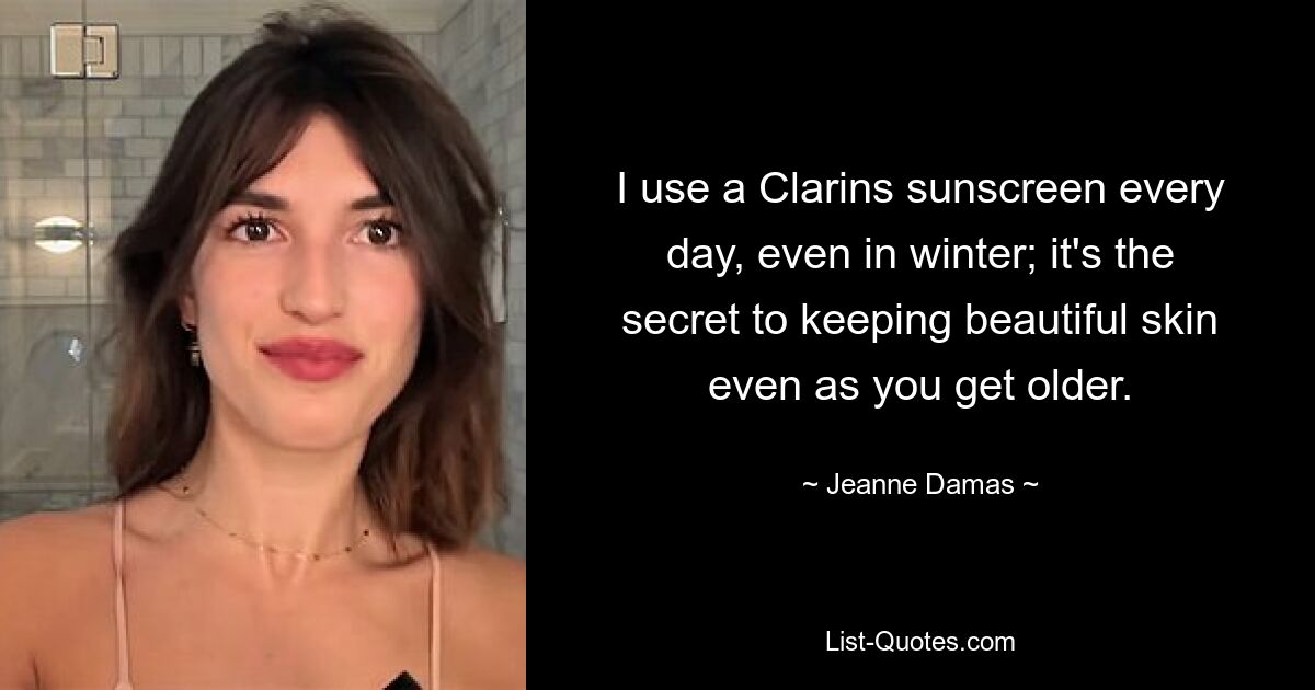 I use a Clarins sunscreen every day, even in winter; it's the secret to keeping beautiful skin even as you get older. — © Jeanne Damas