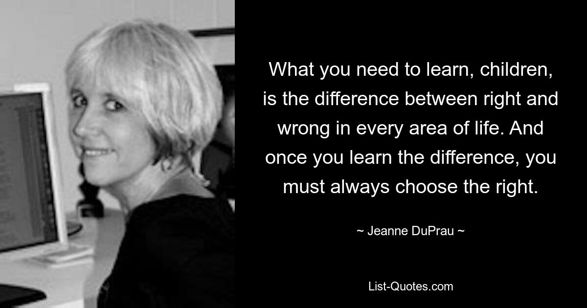 What you need to learn, children, is the difference between right and wrong in every area of life. And once you learn the difference, you must always choose the right. — © Jeanne DuPrau