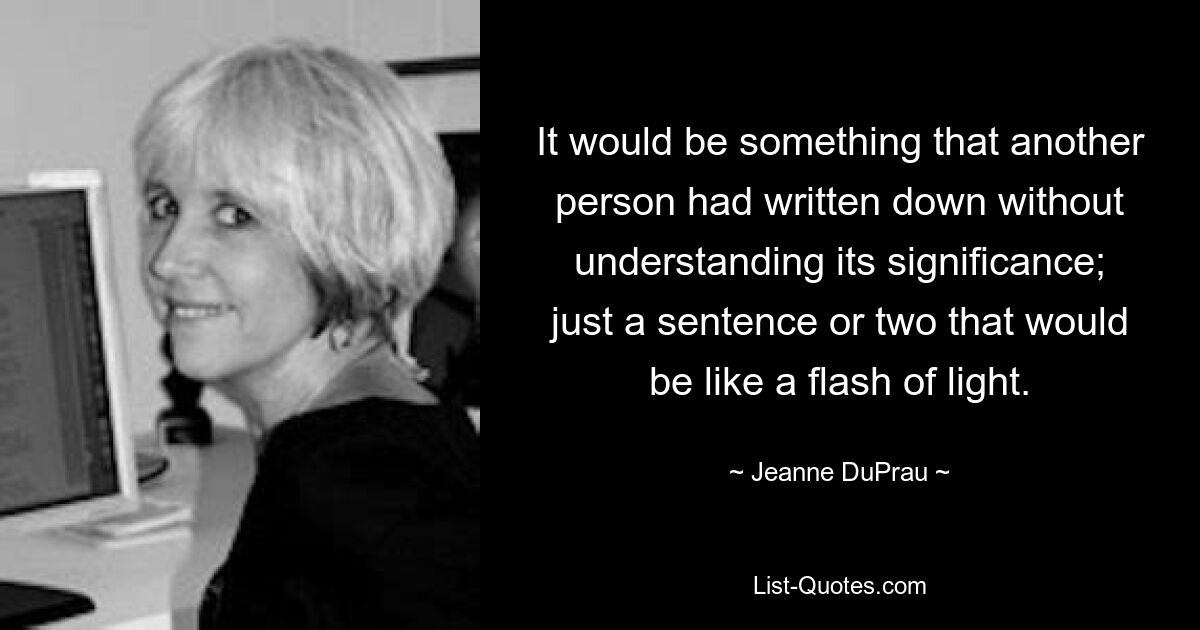 It would be something that another person had written down without understanding its significance; just a sentence or two that would be like a flash of light. — © Jeanne DuPrau