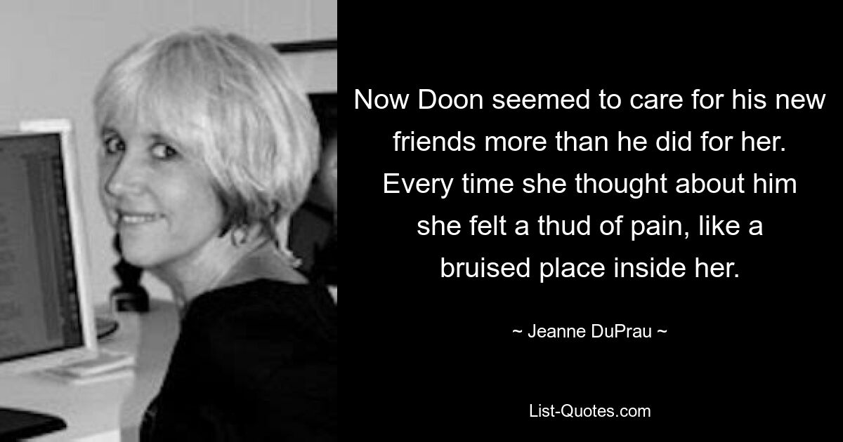 Now Doon seemed to care for his new friends more than he did for her. Every time she thought about him she felt a thud of pain, like a bruised place inside her. — © Jeanne DuPrau