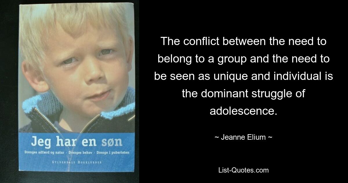 The conflict between the need to belong to a group and the need to be seen as unique and individual is the dominant struggle of adolescence. — © Jeanne Elium