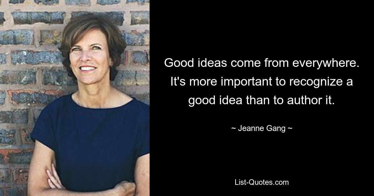 Good ideas come from everywhere. It's more important to recognize a good idea than to author it. — © Jeanne Gang