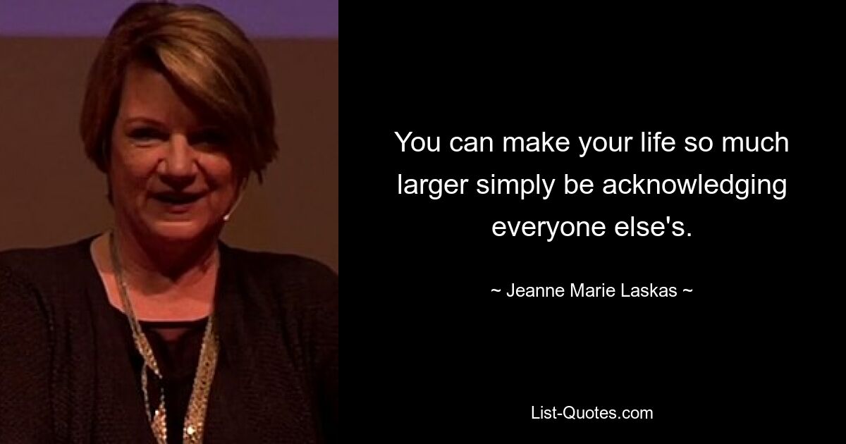 You can make your life so much larger simply be acknowledging everyone else's. — © Jeanne Marie Laskas