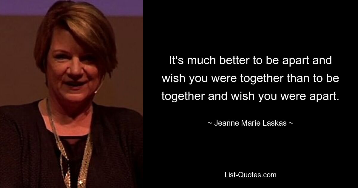 It's much better to be apart and wish you were together than to be together and wish you were apart. — © Jeanne Marie Laskas