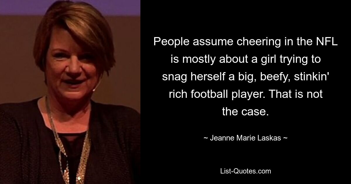 People assume cheering in the NFL is mostly about a girl trying to snag herself a big, beefy, stinkin' rich football player. That is not the case. — © Jeanne Marie Laskas