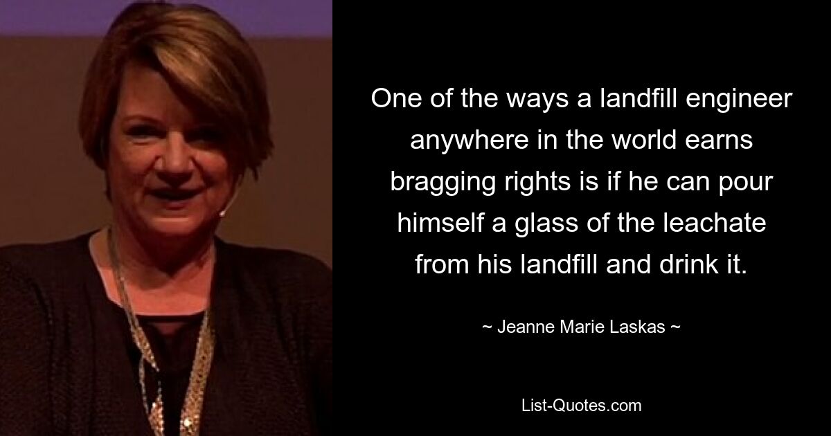 One of the ways a landfill engineer anywhere in the world earns bragging rights is if he can pour himself a glass of the leachate from his landfill and drink it. — © Jeanne Marie Laskas