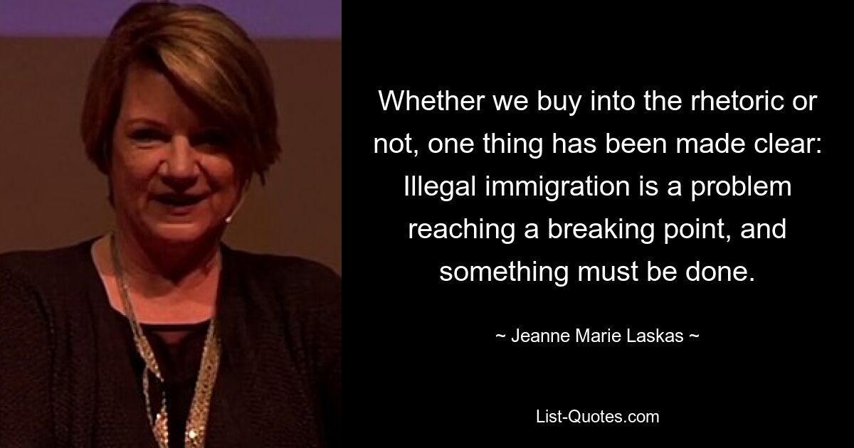 Whether we buy into the rhetoric or not, one thing has been made clear: Illegal immigration is a problem reaching a breaking point, and something must be done. — © Jeanne Marie Laskas