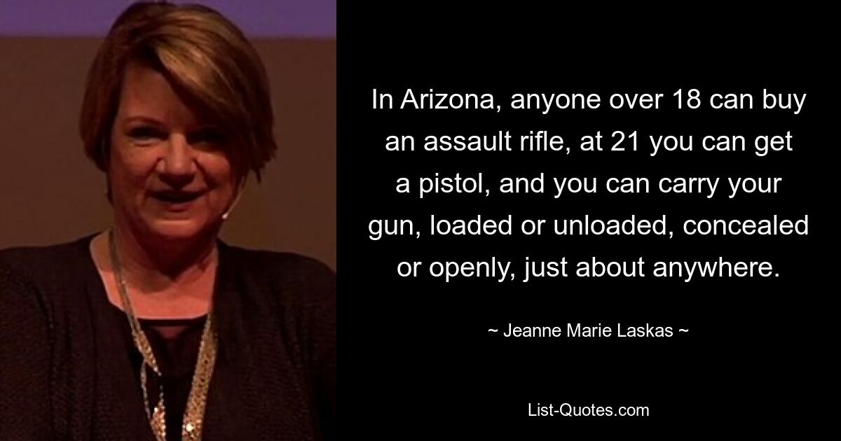 In Arizona, anyone over 18 can buy an assault rifle, at 21 you can get a pistol, and you can carry your gun, loaded or unloaded, concealed or openly, just about anywhere. — © Jeanne Marie Laskas