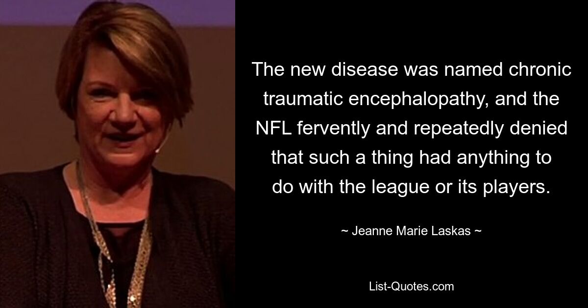 The new disease was named chronic traumatic encephalopathy, and the NFL fervently and repeatedly denied that such a thing had anything to do with the league or its players. — © Jeanne Marie Laskas