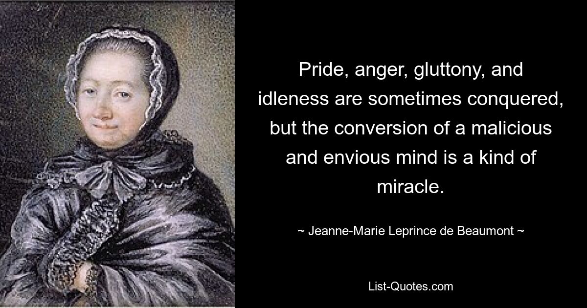 Pride, anger, gluttony, and idleness are sometimes conquered, but the conversion of a malicious and envious mind is a kind of miracle. — © Jeanne-Marie Leprince de Beaumont