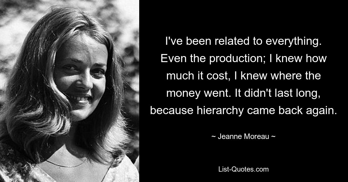 I've been related to everything. Even the production; I knew how much it cost, I knew where the money went. It didn't last long, because hierarchy came back again. — © Jeanne Moreau