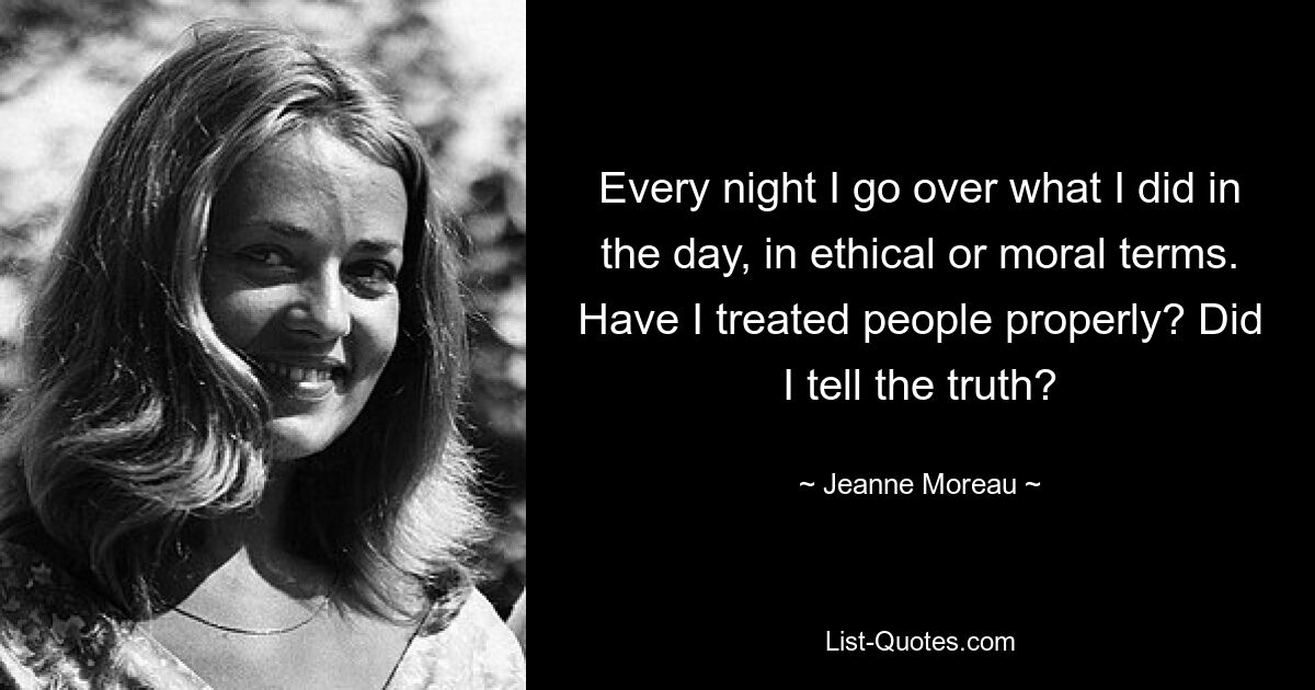 Every night I go over what I did in the day, in ethical or moral terms. Have I treated people properly? Did I tell the truth? — © Jeanne Moreau