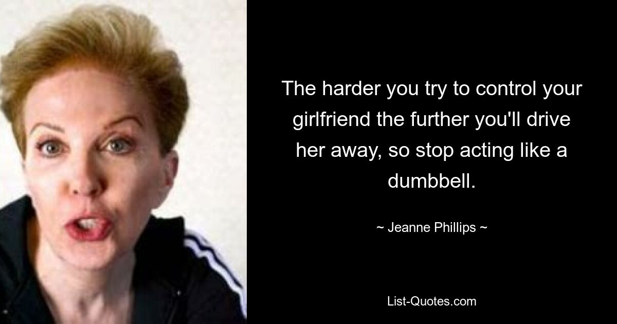 The harder you try to control your girlfriend the further you'll drive her away, so stop acting like a dumbbell. — © Jeanne Phillips