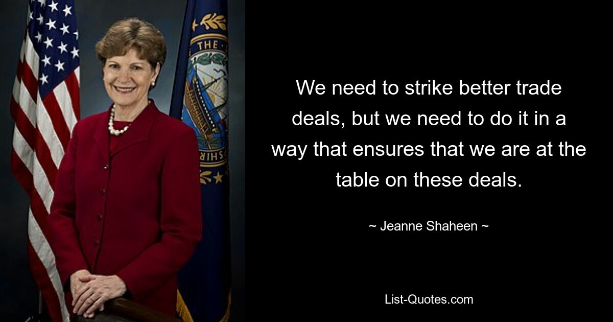 We need to strike better trade deals, but we need to do it in a way that ensures that we are at the table on these deals. — © Jeanne Shaheen