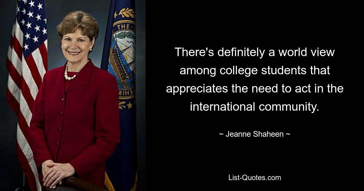 There's definitely a world view among college students that appreciates the need to act in the international community. — © Jeanne Shaheen