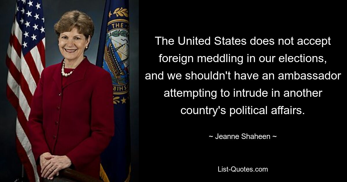 The United States does not accept foreign meddling in our elections, and we shouldn't have an ambassador attempting to intrude in another country's political affairs. — © Jeanne Shaheen