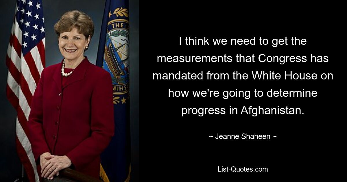 I think we need to get the measurements that Congress has mandated from the White House on how we're going to determine progress in Afghanistan. — © Jeanne Shaheen