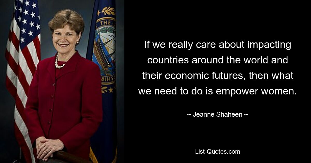 If we really care about impacting countries around the world and their economic futures, then what we need to do is empower women. — © Jeanne Shaheen