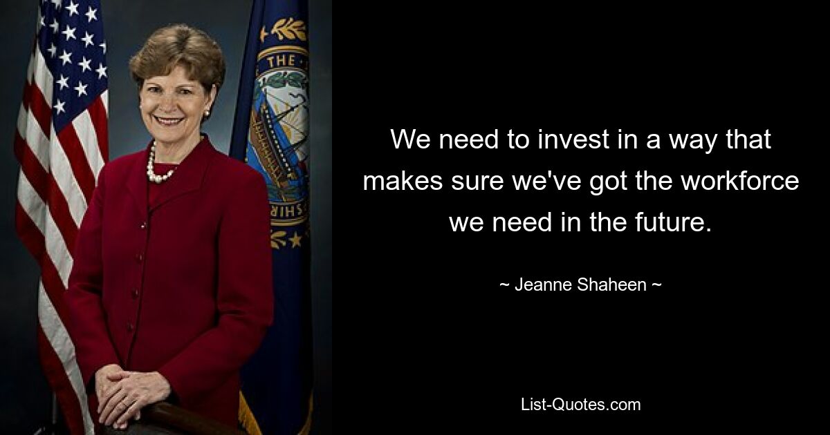 We need to invest in a way that makes sure we've got the workforce we need in the future. — © Jeanne Shaheen