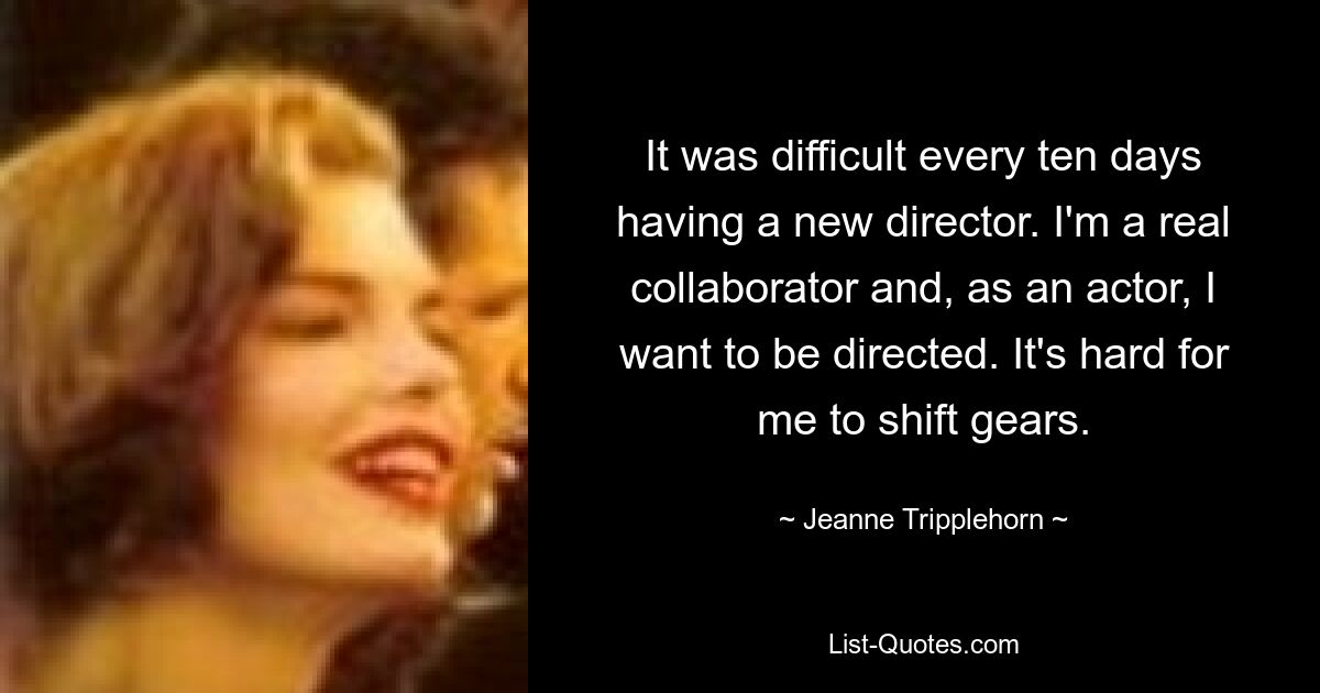 It was difficult every ten days having a new director. I'm a real collaborator and, as an actor, I want to be directed. It's hard for me to shift gears. — © Jeanne Tripplehorn