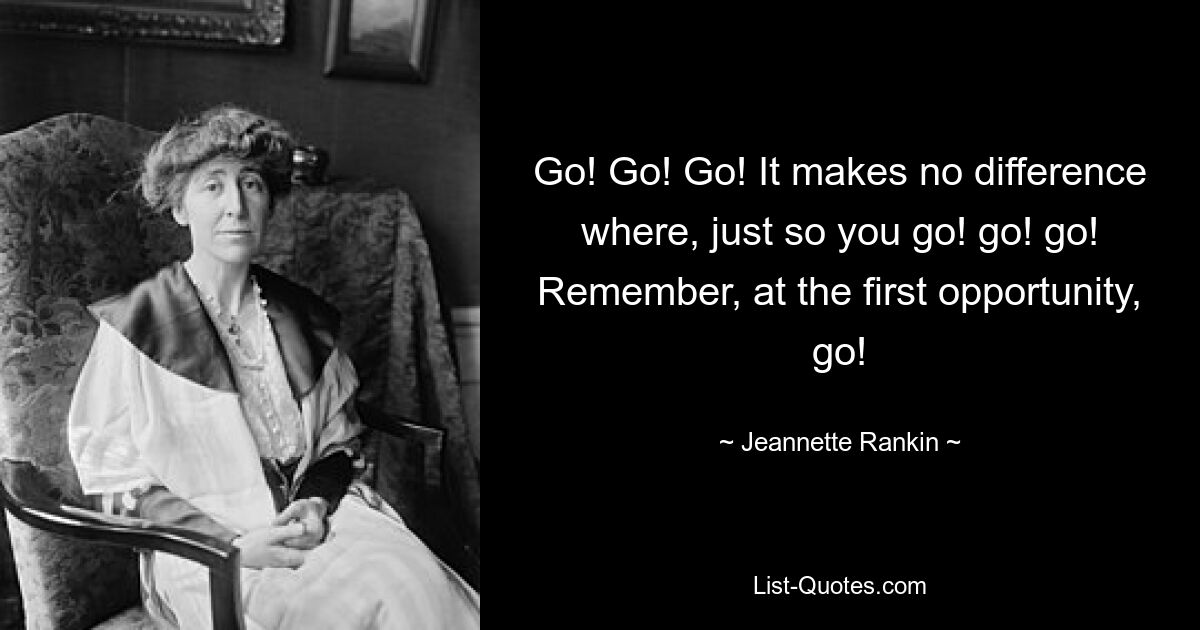 Go! Go! Go! It makes no difference where, just so you go! go! go! Remember, at the first opportunity, go! — © Jeannette Rankin