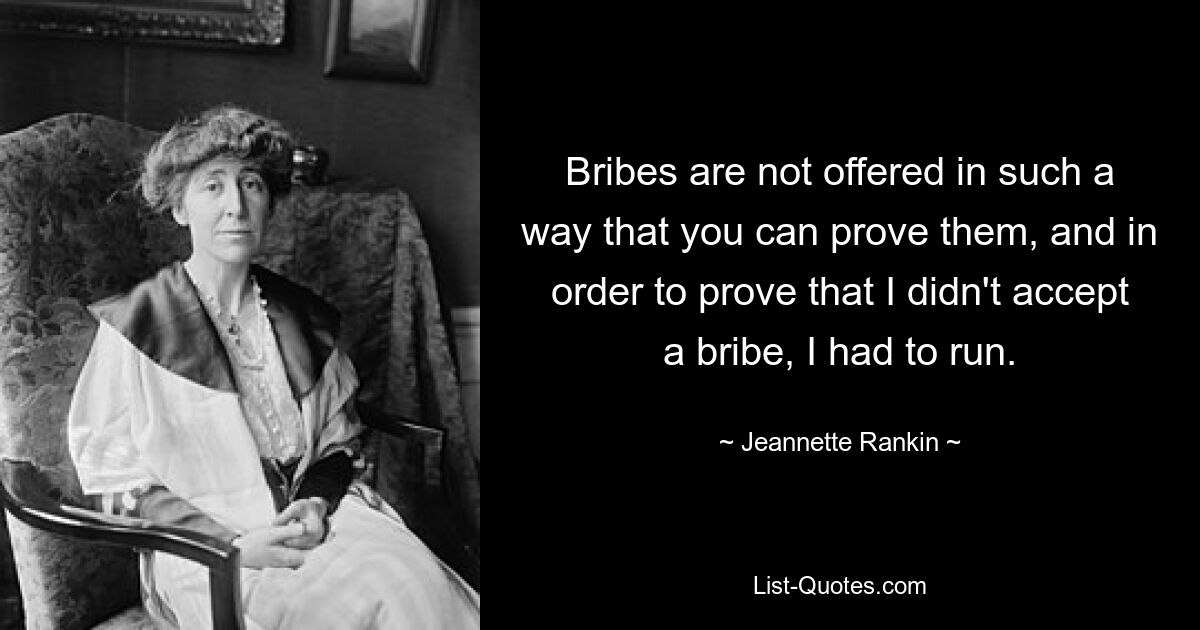 Bribes are not offered in such a way that you can prove them, and in order to prove that I didn't accept a bribe, I had to run. — © Jeannette Rankin