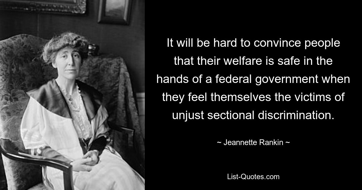 It will be hard to convince people that their welfare is safe in the hands of a federal government when they feel themselves the victims of unjust sectional discrimination. — © Jeannette Rankin