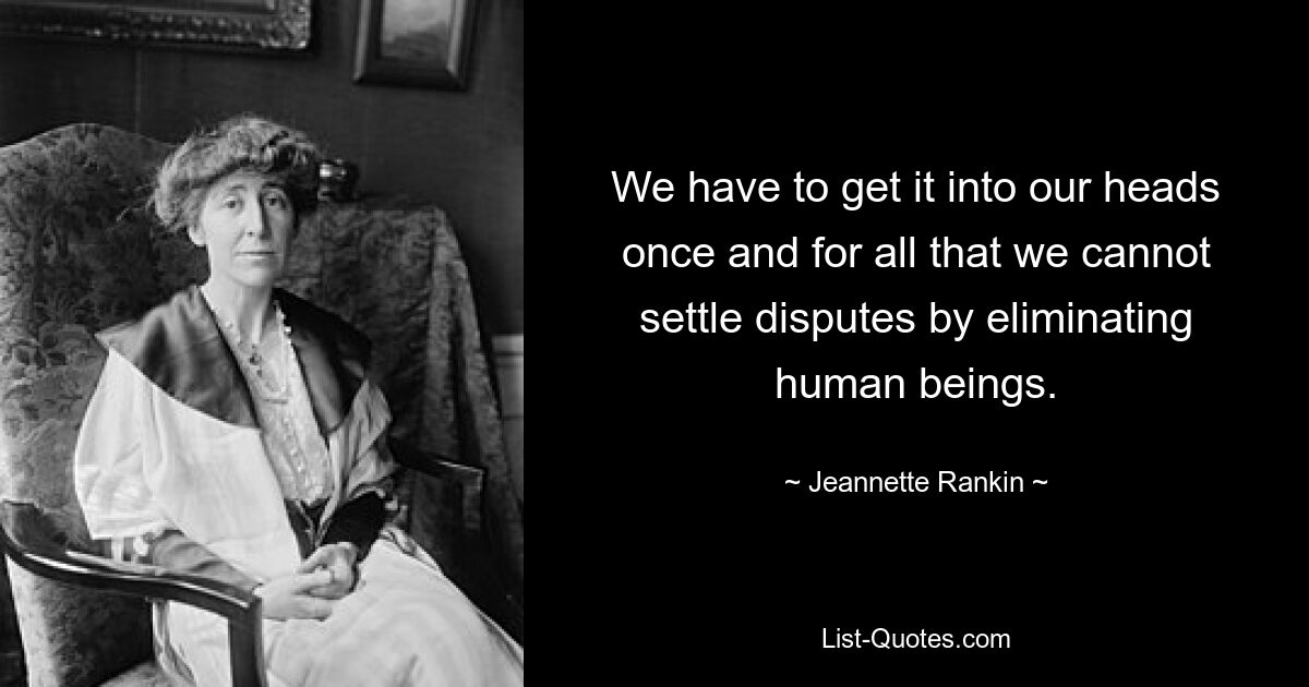 We have to get it into our heads once and for all that we cannot settle disputes by eliminating human beings. — © Jeannette Rankin