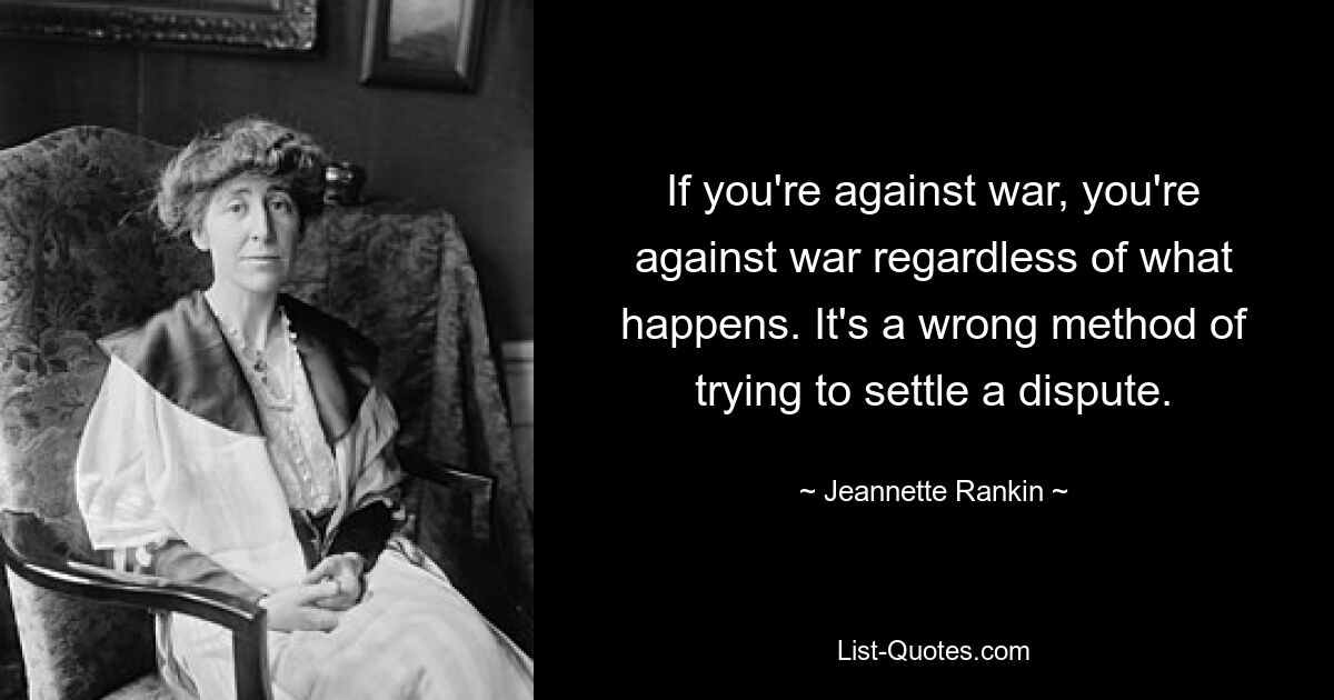 If you're against war, you're against war regardless of what happens. It's a wrong method of trying to settle a dispute. — © Jeannette Rankin