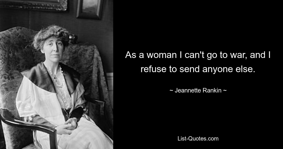 As a woman I can't go to war, and I refuse to send anyone else. — © Jeannette Rankin