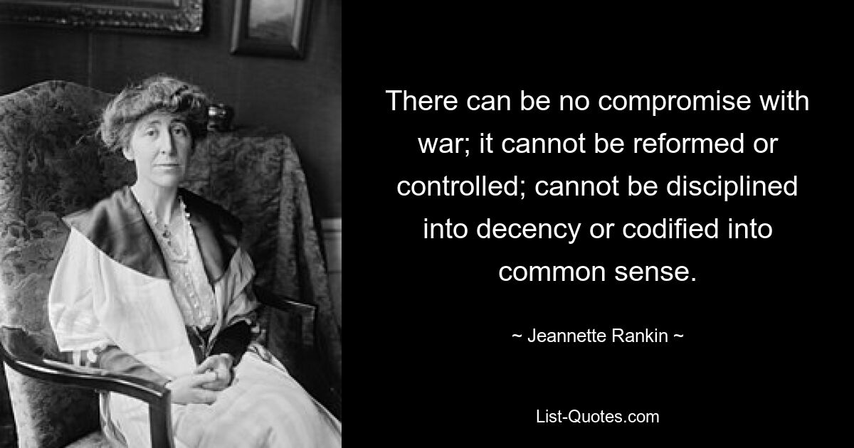 There can be no compromise with war; it cannot be reformed or controlled; cannot be disciplined into decency or codified into common sense. — © Jeannette Rankin