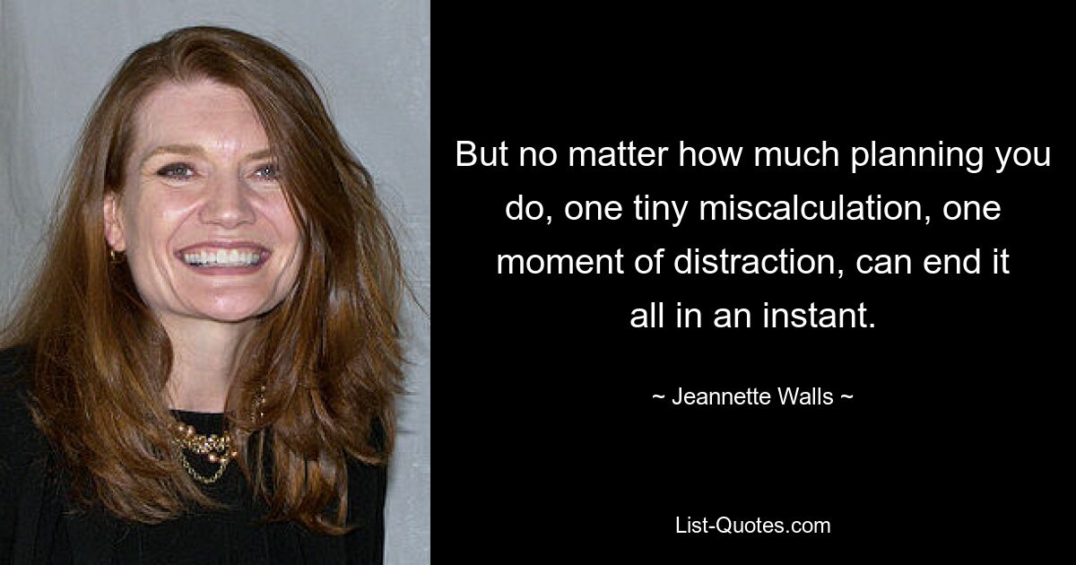 But no matter how much planning you do, one tiny miscalculation, one moment of distraction, can end it all in an instant. — © Jeannette Walls