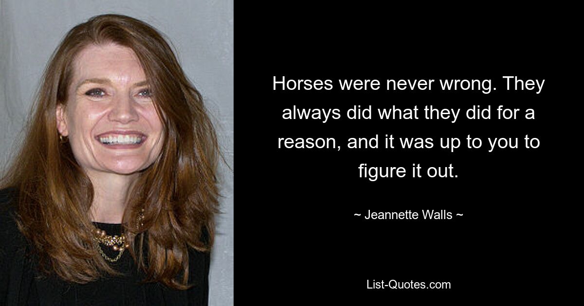 Horses were never wrong. They always did what they did for a reason, and it was up to you to figure it out. — © Jeannette Walls