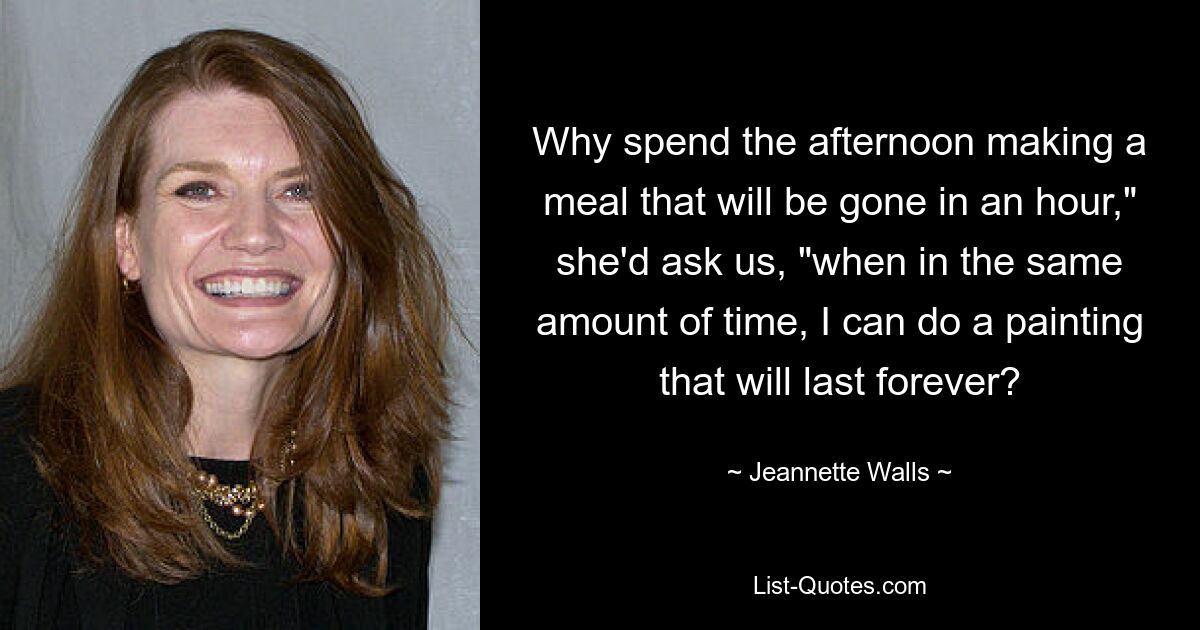 Why spend the afternoon making a meal that will be gone in an hour," she'd ask us, "when in the same amount of time, I can do a painting that will last forever? — © Jeannette Walls