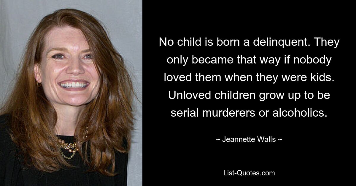 No child is born a delinquent. They only became that way if nobody loved them when they were kids. Unloved children grow up to be serial murderers or alcoholics. — © Jeannette Walls