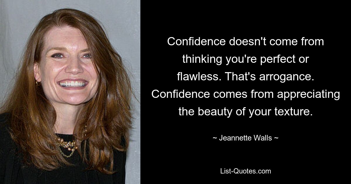 Confidence doesn't come from thinking you're perfect or flawless. That's arrogance. Confidence comes from appreciating the beauty of your texture. — © Jeannette Walls