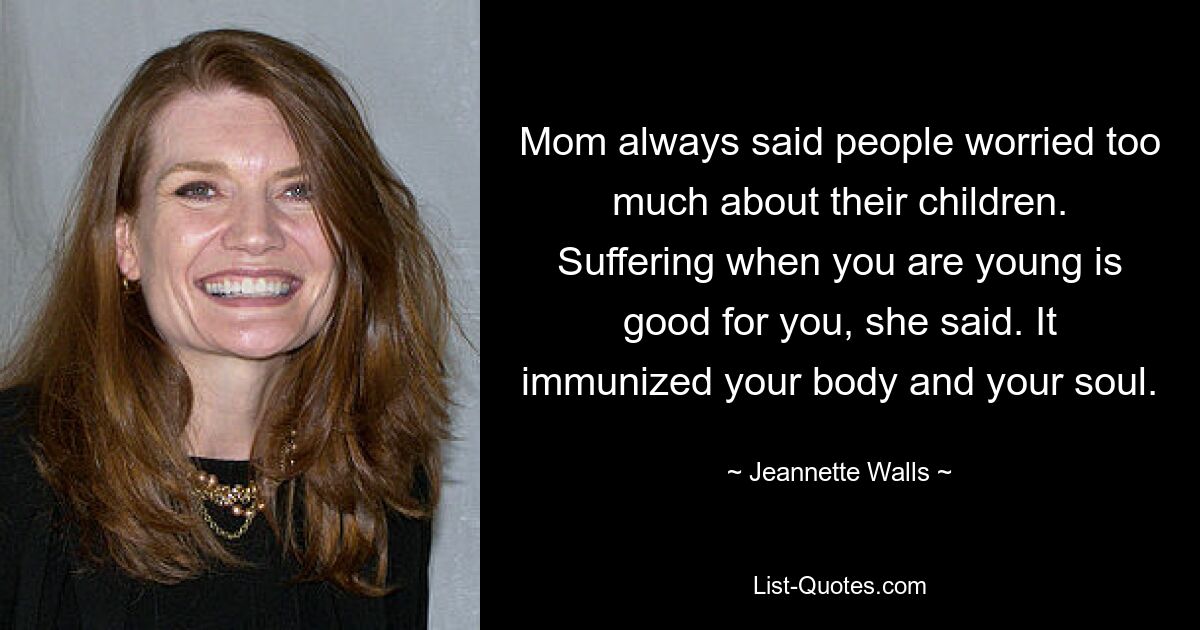 Mom always said people worried too much about their children. Suffering when you are young is good for you, she said. It immunized your body and your soul. — © Jeannette Walls