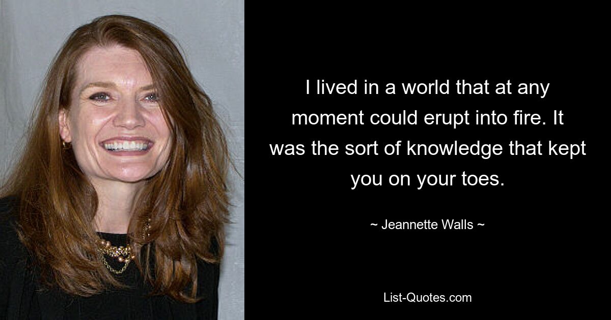 I lived in a world that at any moment could erupt into fire. It was the sort of knowledge that kept you on your toes. — © Jeannette Walls