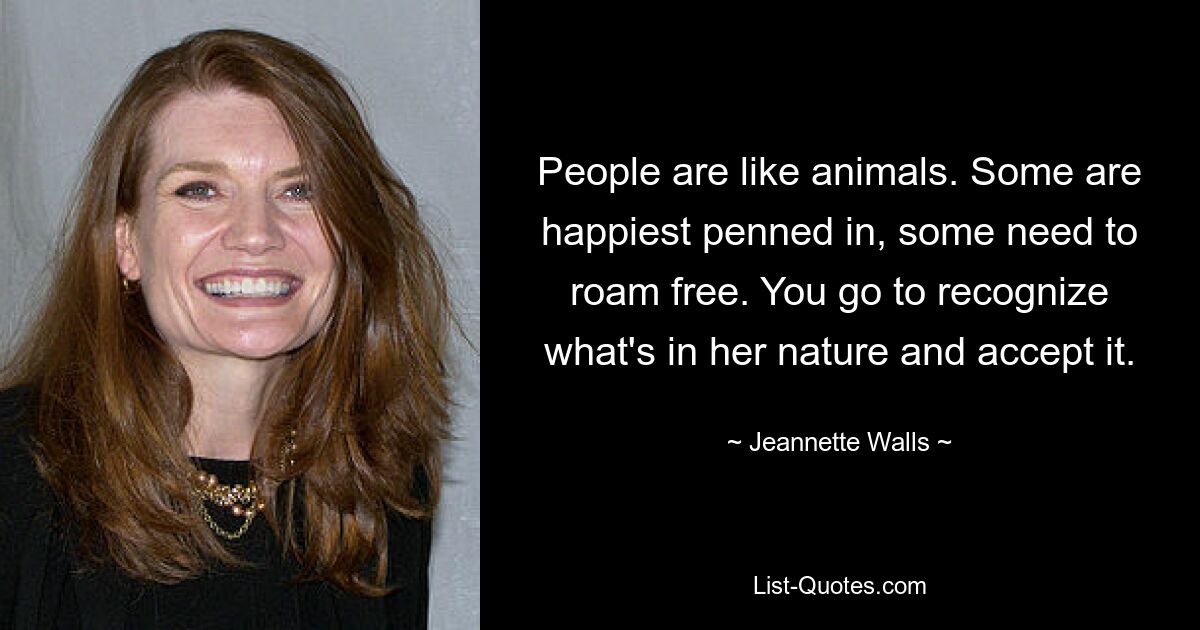 People are like animals. Some are happiest penned in, some need to roam free. You go to recognize what's in her nature and accept it. — © Jeannette Walls