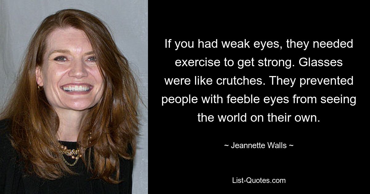 If you had weak eyes, they needed exercise to get strong. Glasses were like crutches. They prevented people with feeble eyes from seeing the world on their own. — © Jeannette Walls