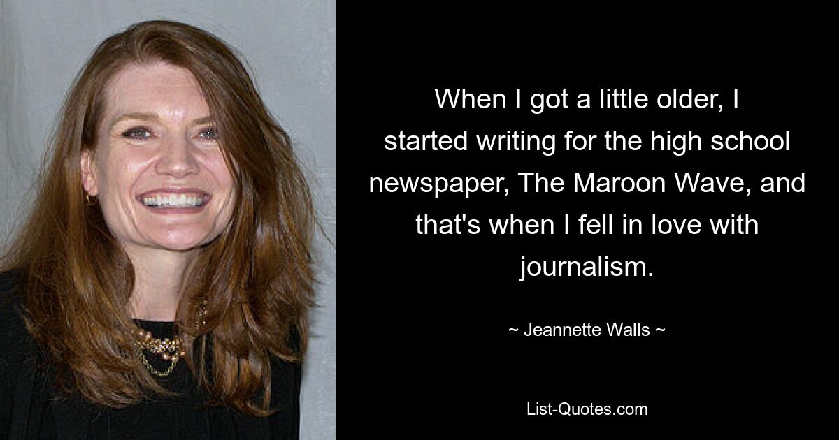 When I got a little older, I started writing for the high school newspaper, The Maroon Wave, and that's when I fell in love with journalism. — © Jeannette Walls