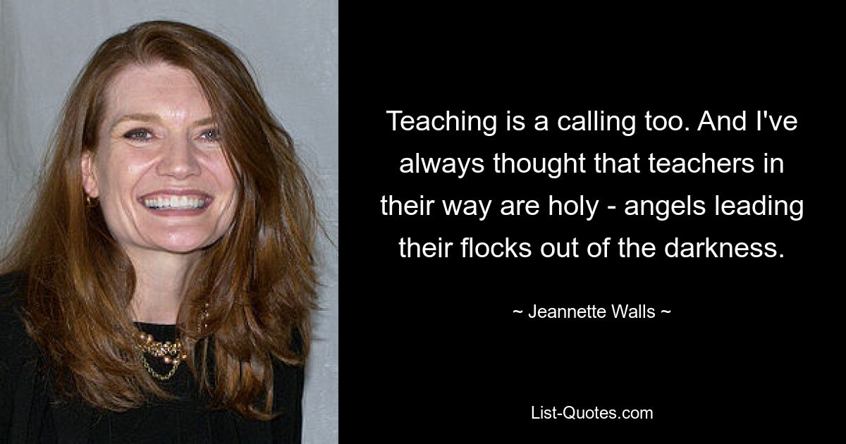 Teaching is a calling too. And I've always thought that teachers in their way are holy - angels leading their flocks out of the darkness. — © Jeannette Walls