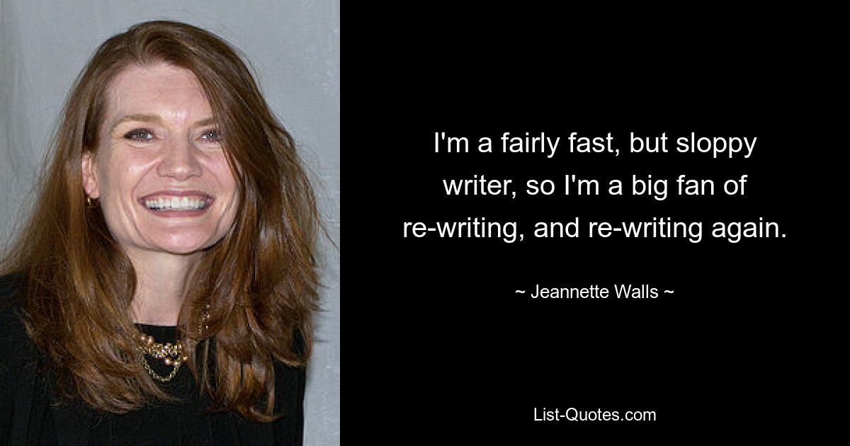 I'm a fairly fast, but sloppy writer, so I'm a big fan of re-writing, and re-writing again. — © Jeannette Walls