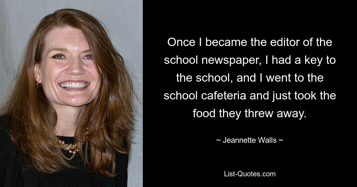 Once I became the editor of the school newspaper, I had a key to the school, and I went to the school cafeteria and just took the food they threw away. — © Jeannette Walls