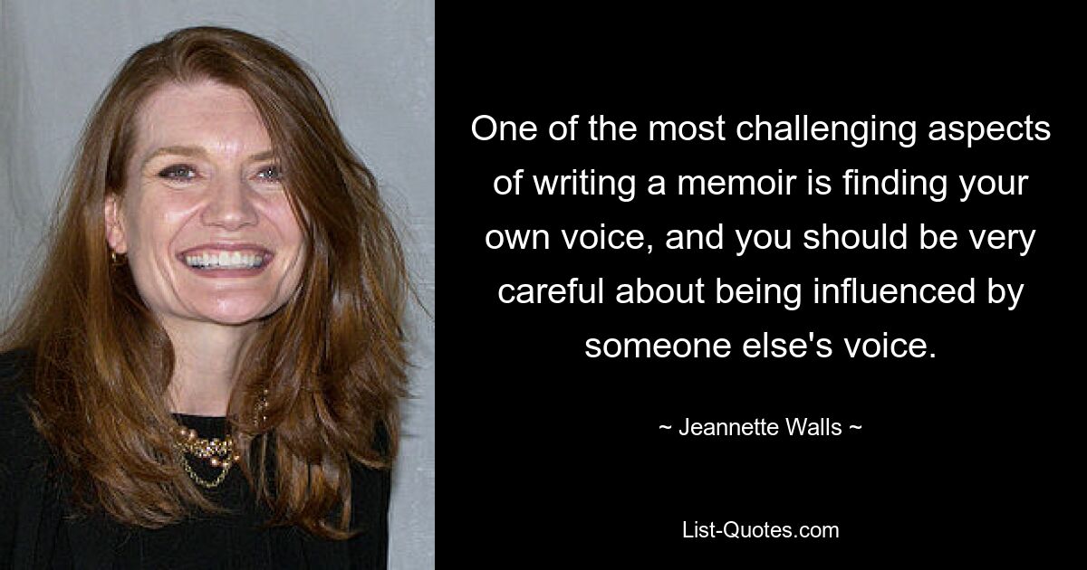 One of the most challenging aspects of writing a memoir is finding your own voice, and you should be very careful about being influenced by someone else's voice. — © Jeannette Walls