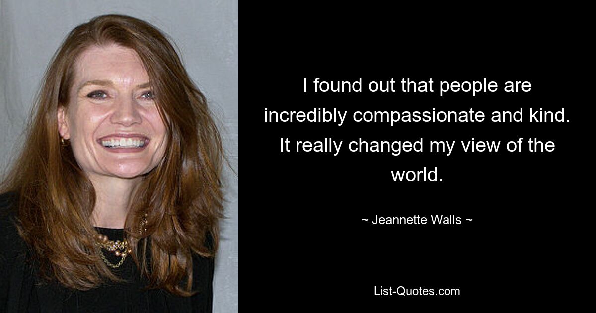 I found out that people are incredibly compassionate and kind. It really changed my view of the world. — © Jeannette Walls