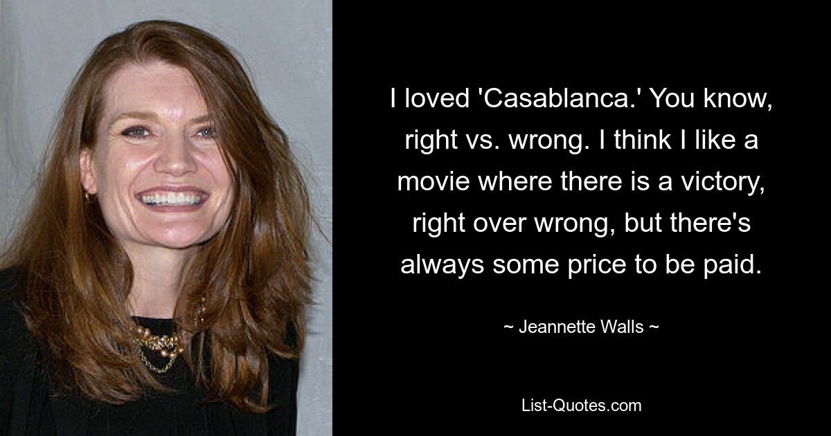 I loved 'Casablanca.' You know, right vs. wrong. I think I like a movie where there is a victory, right over wrong, but there's always some price to be paid. — © Jeannette Walls