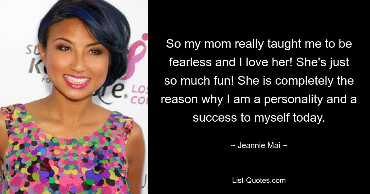 So my mom really taught me to be fearless and I love her! She's just so much fun! She is completely the reason why I am a personality and a success to myself today. — © Jeannie Mai