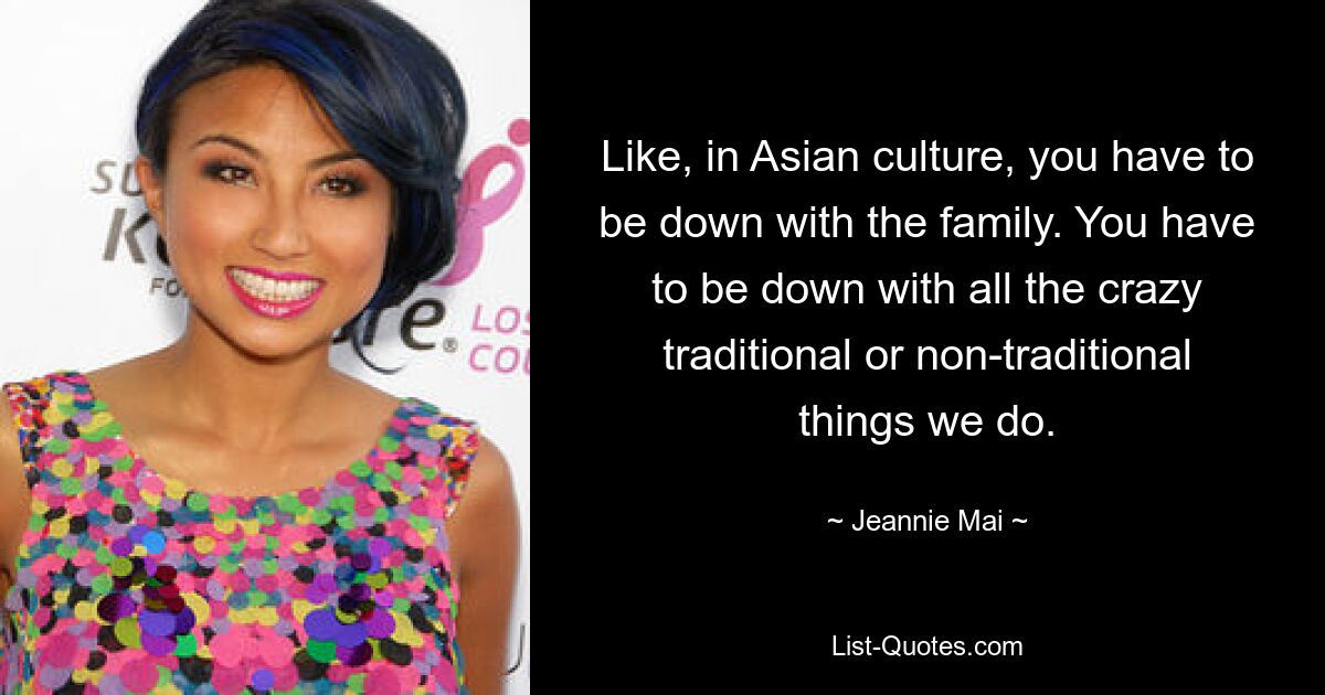 Like, in Asian culture, you have to be down with the family. You have to be down with all the crazy traditional or non-traditional things we do. — © Jeannie Mai