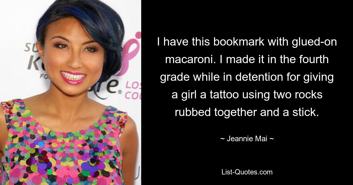 I have this bookmark with glued-on macaroni. I made it in the fourth grade while in detention for giving a girl a tattoo using two rocks rubbed together and a stick. — © Jeannie Mai